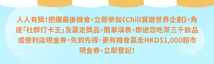 人人有獎！把握最後機會，立即參加《Chill賞遊世界企劃》，角逐「社群打卡王」及贏走獎品。簡單填表，即送您吃茶三千飲品或便利店現金券，先到先得，更有機會贏走HKD$1,000超市現金券，立即登記！